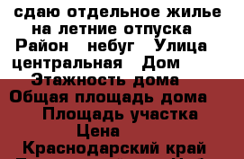 сдаю отдельное жилье на летние отпуска › Район ­ небуг › Улица ­ центральная › Дом ­ 42/2 › Этажность дома ­ 2 › Общая площадь дома ­ 150 › Площадь участка ­ 900 › Цена ­ 7 000 - Краснодарский край, Туапсинский р-н, Небуг с. Недвижимость » Дома, коттеджи, дачи аренда   . Краснодарский край